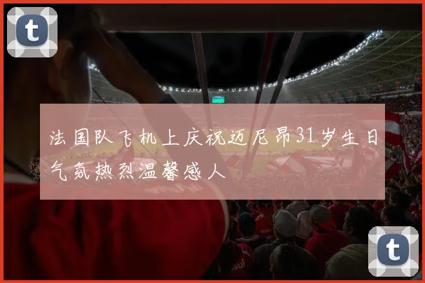 法国队飞机上庆祝迈尼昂31岁生日气氛热烈温馨感人