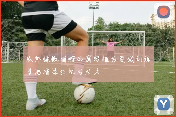 瓜帅慷慨捐赠公寓绿植为曼城训练基地增添生机与活力