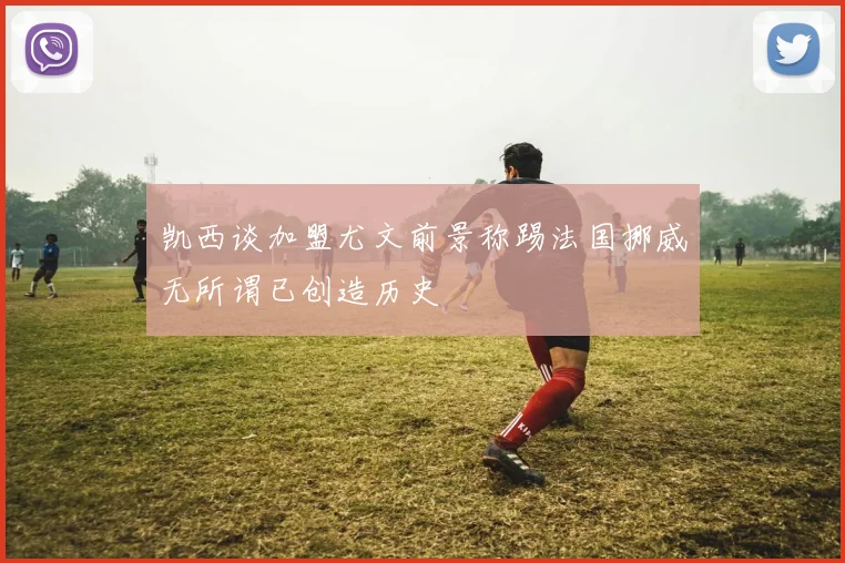 凯西谈加盟尤文前景称踢法国挪威无所谓已创造历史