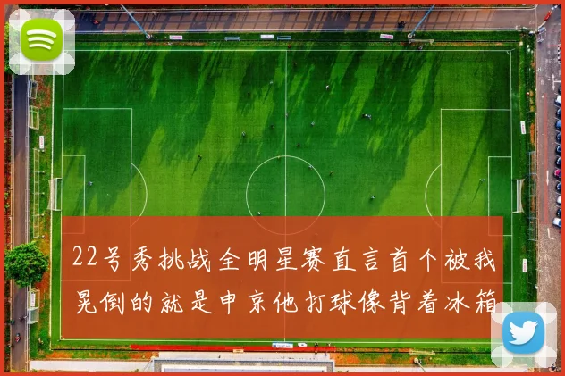 22号秀挑战全明星赛直言首个被我晃倒的就是申京他打球像背着冰箱一样笨重
