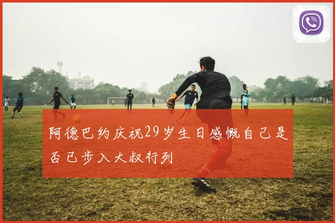 阿德巴约庆祝29岁生日感慨自己是否已步入大叔行列